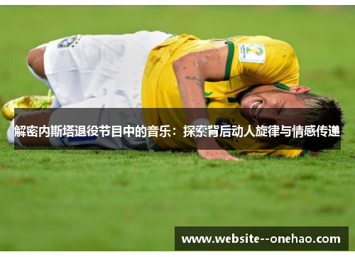 解密内斯塔退役节目中的音乐:探索背后动人旋律与情感传递 解密内斯塔退役节目中的音乐:探索背后动人旋律与情感传递