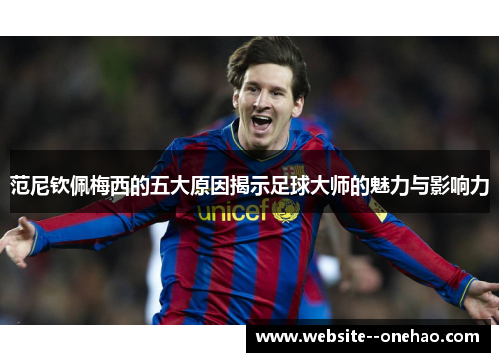 范尼钦佩梅西的五大原因揭示足球大师的魅力与影响力