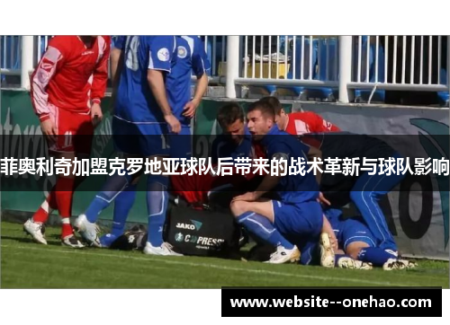 菲奥利奇加盟克罗地亚球队后带来的战术革新与球队影响 菲奥利奇加盟克罗地亚球队后带来的战术革新与球队影响