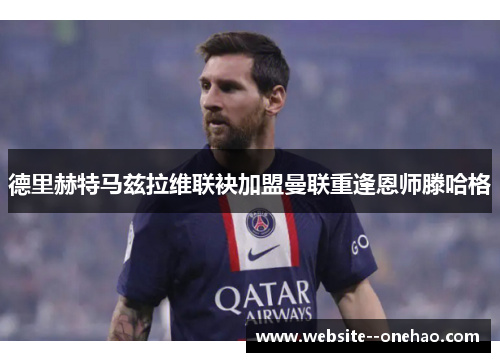 德里赫特马兹拉维联袂加盟曼联重逢恩师滕哈格