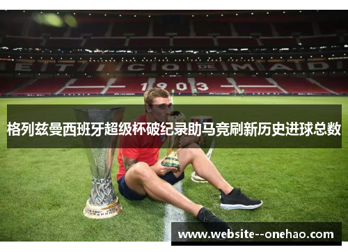 格列兹曼西班牙超级杯破纪录助马竞刷新历史进球总数 格列兹曼西班牙超级杯破纪录助马竞刷新历史进球总数