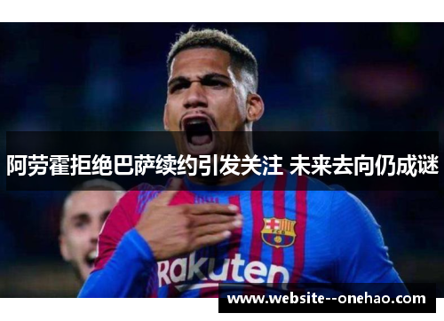 阿劳霍拒绝巴萨续约引发关注 未来去向仍成谜
