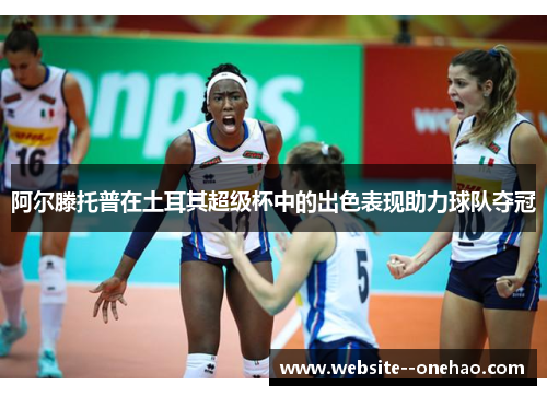 阿尔滕托普在土耳其超级杯中的出色表现助力球队夺冠