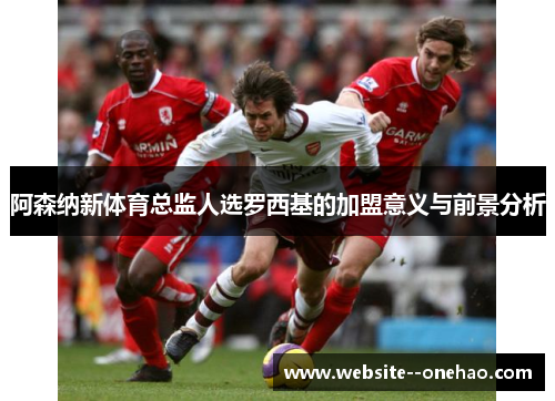 阿森纳新体育总监人选罗西基的加盟意义与前景分析