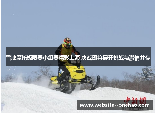 雪地摩托极限赛小组赛精彩上演 决战即将展开挑战与激情并存