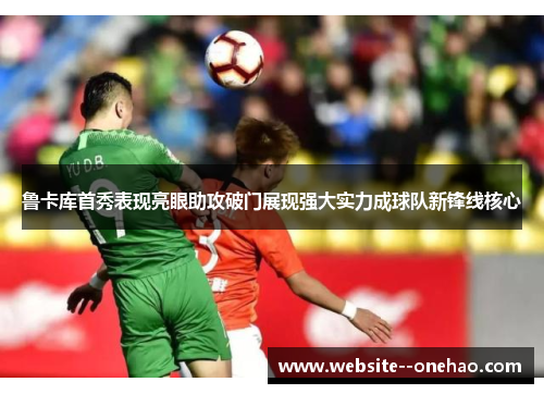 鲁卡库首秀表现亮眼助攻破门展现强大实力成球队新锋线核心