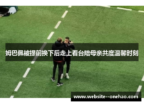 姆巴佩被提前换下后走上看台陪母亲共度温馨时刻 姆巴佩被提前换下后走上看台陪母亲共度温馨时刻