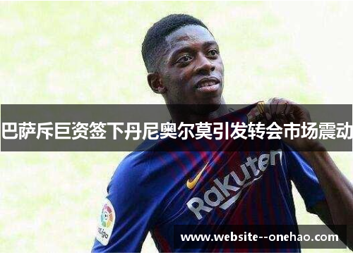 巴萨斥巨资签下丹尼奥尔莫引发转会市场震动 巴萨斥巨资签下丹尼奥尔莫引发转会市场震动