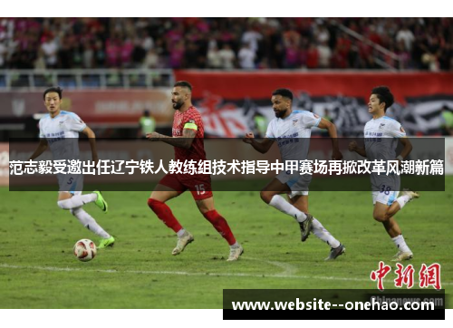 范志毅受邀出任辽宁铁人教练组技术指导中甲赛场再掀改革风潮新篇 范志毅受邀出任辽宁铁人教练组技术指导中甲赛场再掀改革风潮新篇