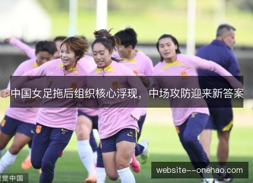 中国女足拖后组织核心浮现,中场攻防迎来新答案 中国女足拖后组织核心浮现,中场攻防迎来新答案