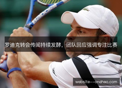 罗迪克转会传闻持续发酵，团队回应强调专注比赛