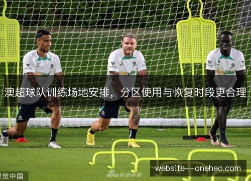 澳超球队训练场地安排,分区使用与恢复时段更合理 澳超球队训练场地安排,分区使用与恢复时段更合理